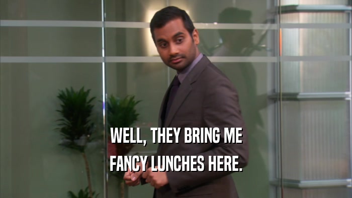 WELL, THEY BRING ME FANCY LUNCHES HERE. 