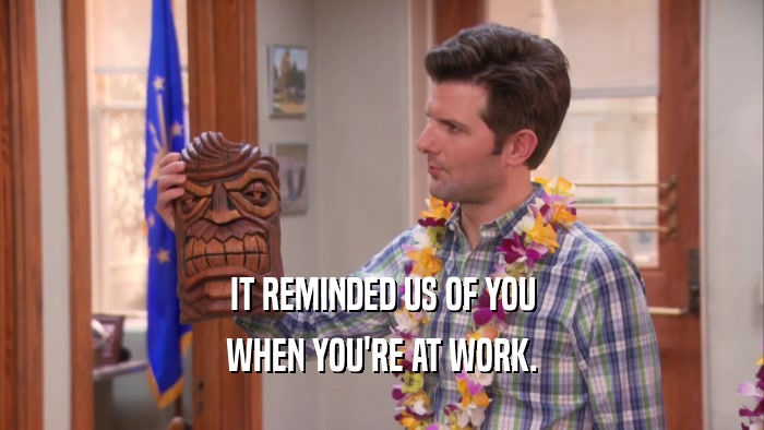 IT REMINDED US OF YOU WHEN YOU'RE AT WORK. 