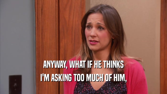 ANYWAY, WHAT IF HE THINKS I'M ASKING TOO MUCH OF HIM, 