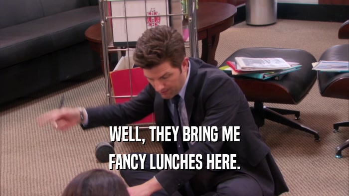 WELL, THEY BRING ME FANCY LUNCHES HERE. 