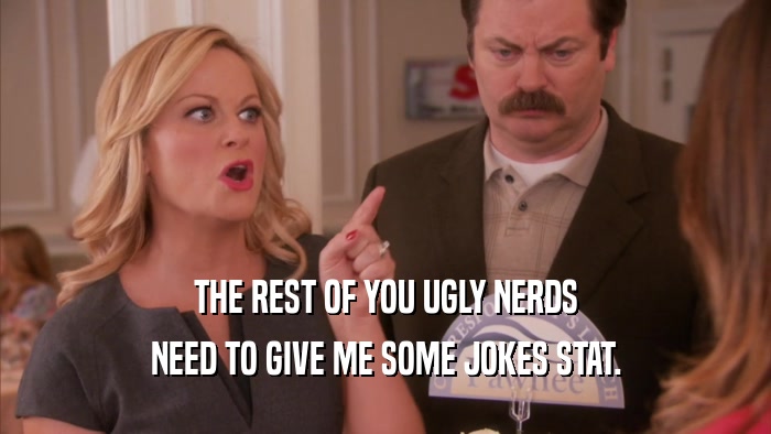 THE REST OF YOU UGLY NERDS NEED TO GIVE ME SOME JOKES STAT. 