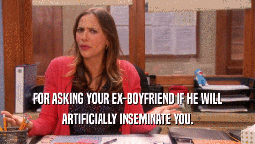 FOR ASKING YOUR EX-BOYFRIEND IF HE WILL ARTIFICIALLY INSEMINATE YOU. 