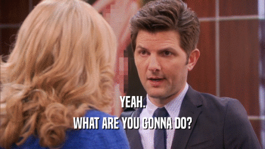 YEAH. WHAT ARE YOU GONNA DO? 