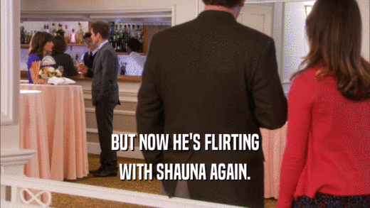 BUT NOW HE'S FLIRTING WITH SHAUNA AGAIN. 