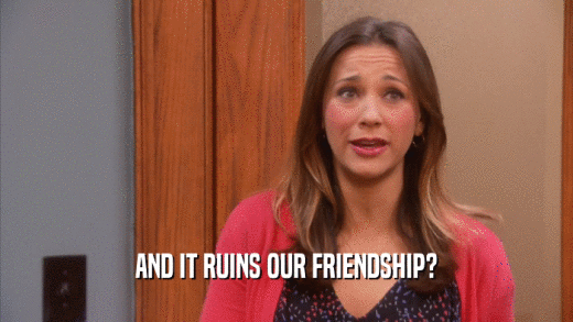 AND IT RUINS OUR FRIENDSHIP?  