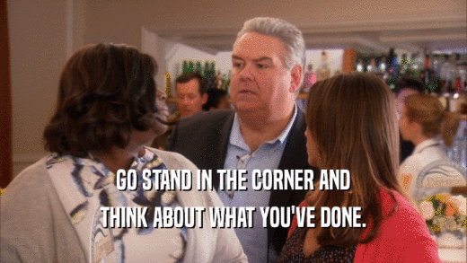 GO STAND IN THE CORNER AND THINK ABOUT WHAT YOU'VE DONE. 