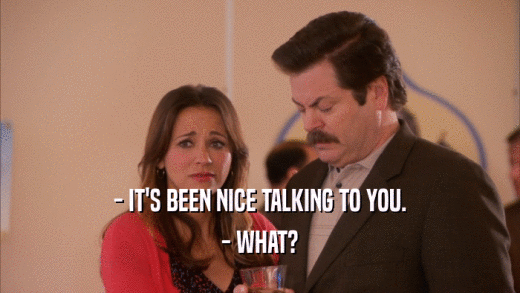 - IT'S BEEN NICE TALKING TO YOU. - WHAT? 