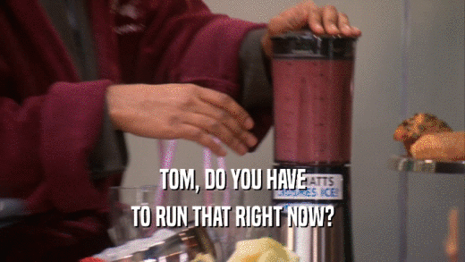 TOM, DO YOU HAVE TO RUN THAT RIGHT NOW? 