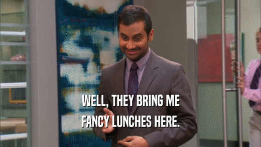 WELL, THEY BRING ME FANCY LUNCHES HERE. 