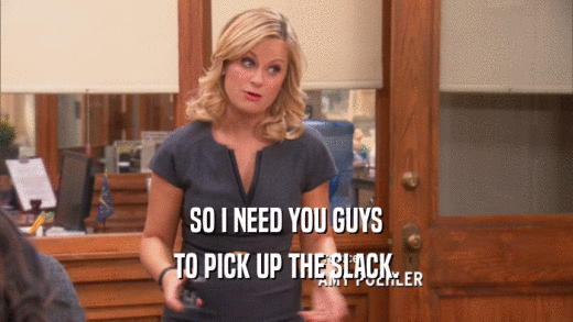 SO I NEED YOU GUYS TO PICK UP THE SLACK. 