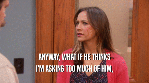 ANYWAY, WHAT IF HE THINKS I'M ASKING TOO MUCH OF HIM, 