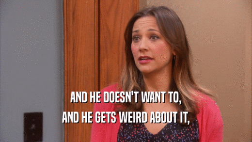 AND HE DOESN'T WANT TO, AND HE GETS WEIRD ABOUT IT, 