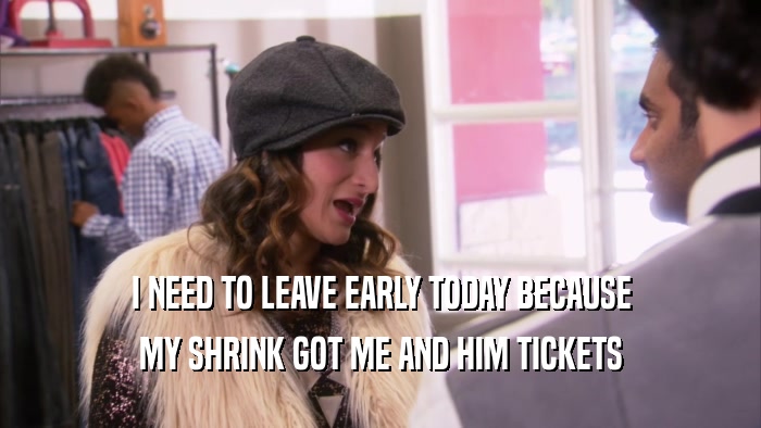 I NEED TO LEAVE EARLY TODAY BECAUSE MY SHRINK GOT ME AND HIM TICKETS 