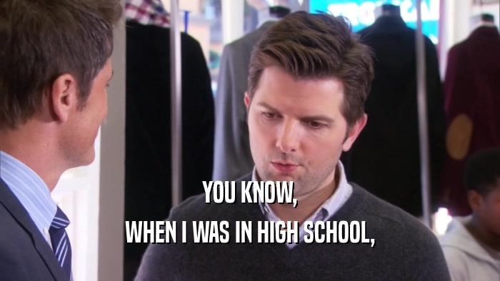 YOU KNOW, WHEN I WAS IN HIGH SCHOOL, 