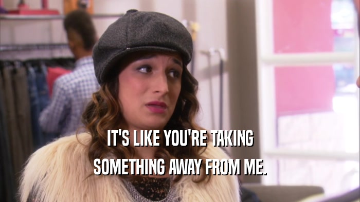 IT'S LIKE YOU'RE TAKING SOMETHING AWAY FROM ME. 