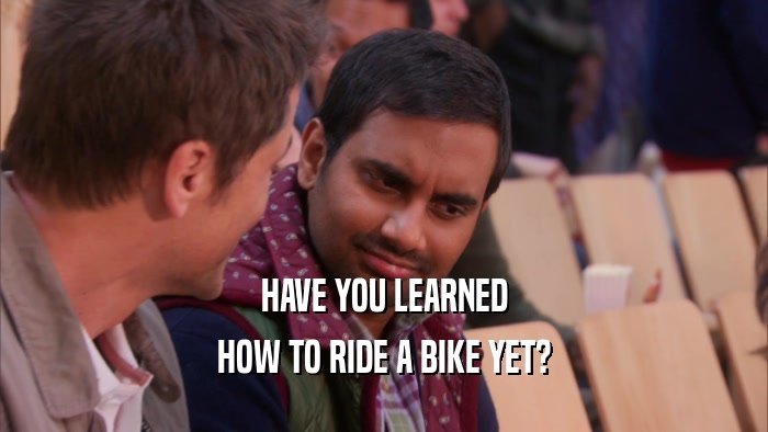HAVE YOU LEARNED
 HOW TO RIDE A BIKE YET?
 