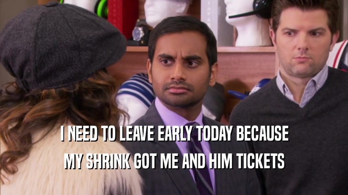 I NEED TO LEAVE EARLY TODAY BECAUSE MY SHRINK GOT ME AND HIM TICKETS 