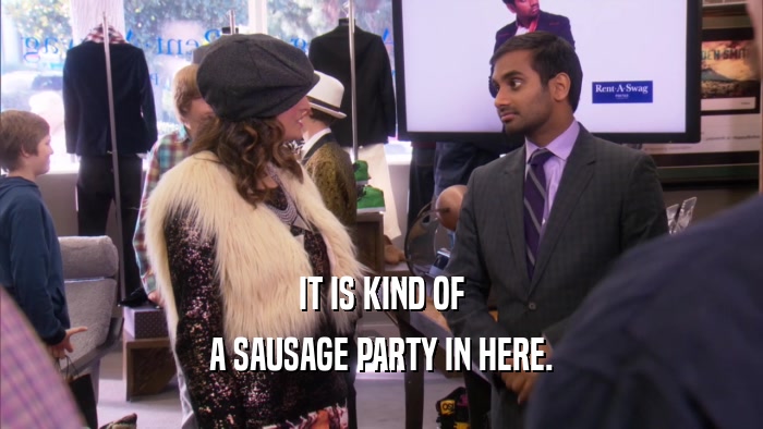 IT IS KIND OF A SAUSAGE PARTY IN HERE. 