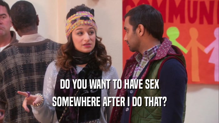 DO YOU WANT TO HAVE SEX
 SOMEWHERE AFTER I DO THAT?
 