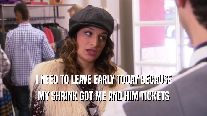 I NEED TO LEAVE EARLY TODAY BECAUSE MY SHRINK GOT ME AND HIM TICKETS 