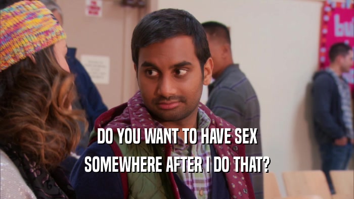 DO YOU WANT TO HAVE SEX
 SOMEWHERE AFTER I DO THAT?
 