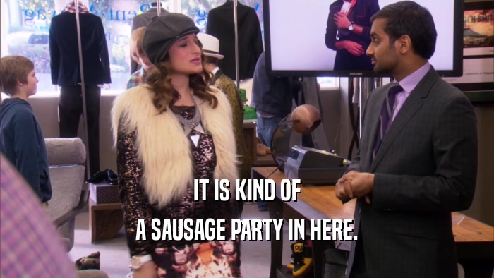 IT IS KIND OF A SAUSAGE PARTY IN HERE. 