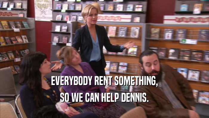 EVERYBODY RENT SOMETHING, SO WE CAN HELP DENNIS. 