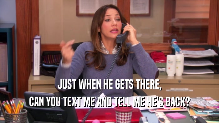 JUST WHEN HE GETS THERE, CAN YOU TEXT ME AND TELL ME HE'S BACK? 