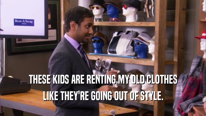 THESE KIDS ARE RENTING MY OLD CLOTHES LIKE THEY'RE GOING OUT OF STYLE. 