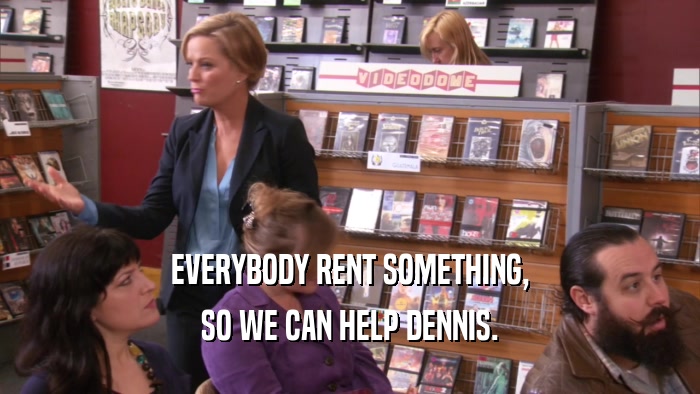 EVERYBODY RENT SOMETHING, SO WE CAN HELP DENNIS. 