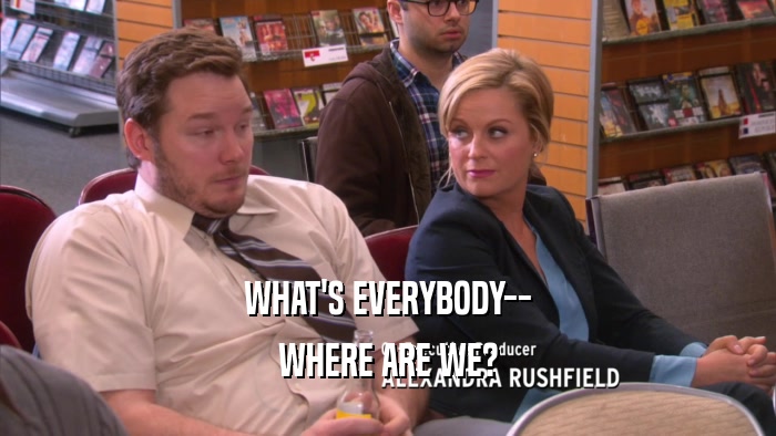 WHAT'S EVERYBODY-- WHERE ARE WE? 
