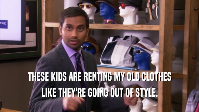 THESE KIDS ARE RENTING MY OLD CLOTHES LIKE THEY'RE GOING OUT OF STYLE. 
