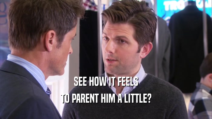 SEE HOW IT FEELS TO PARENT HIM A LITTLE? 