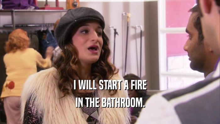 I WILL START A FIRE IN THE BATHROOM. 