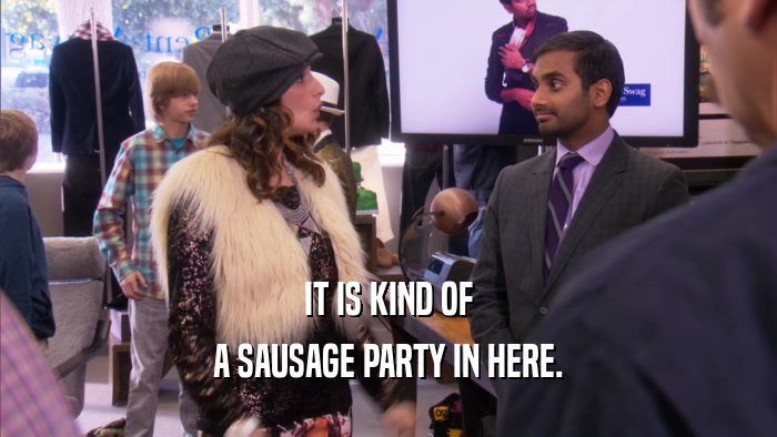 IT IS KIND OF A SAUSAGE PARTY IN HERE. 