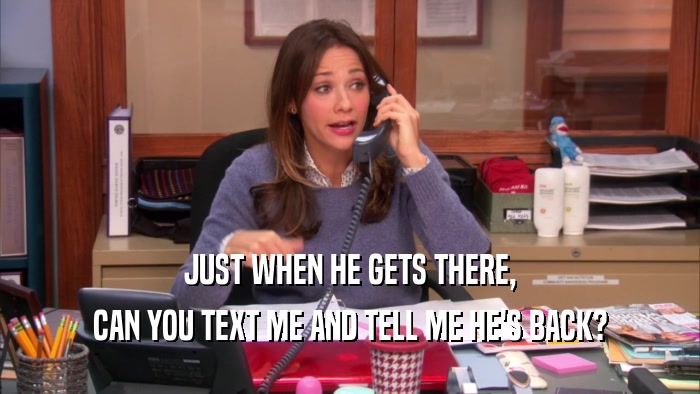 JUST WHEN HE GETS THERE, CAN YOU TEXT ME AND TELL ME HE'S BACK? 