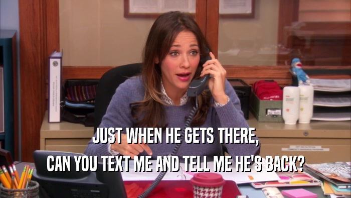 JUST WHEN HE GETS THERE, CAN YOU TEXT ME AND TELL ME HE'S BACK? 