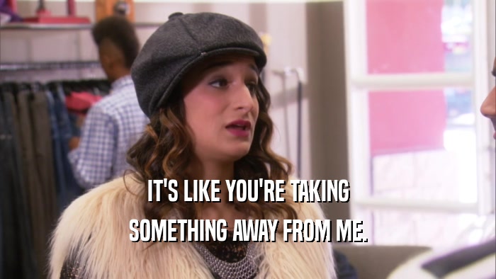 IT'S LIKE YOU'RE TAKING SOMETHING AWAY FROM ME. 