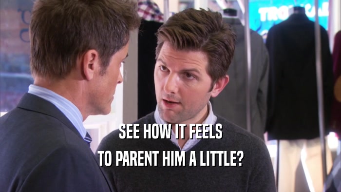 SEE HOW IT FEELS TO PARENT HIM A LITTLE? 