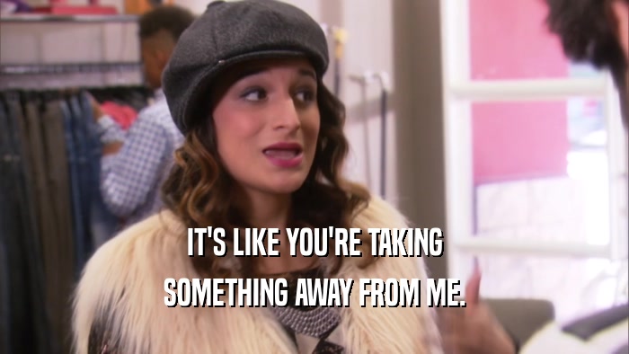 IT'S LIKE YOU'RE TAKING SOMETHING AWAY FROM ME. 