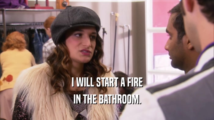 I WILL START A FIRE IN THE BATHROOM. 