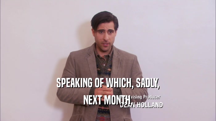 SPEAKING OF WHICH, SADLY, NEXT MONTH, 