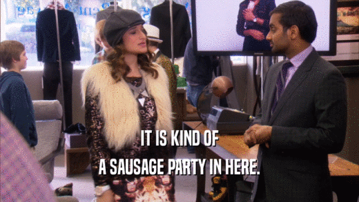 IT IS KIND OF A SAUSAGE PARTY IN HERE. 