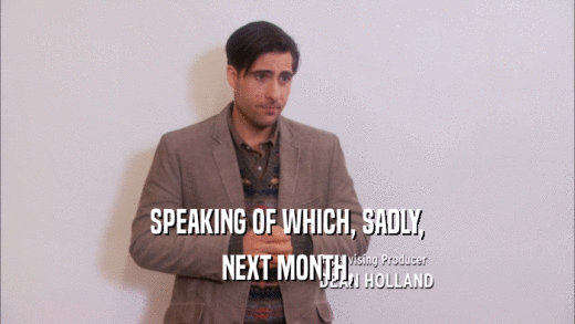 SPEAKING OF WHICH, SADLY, NEXT MONTH, 