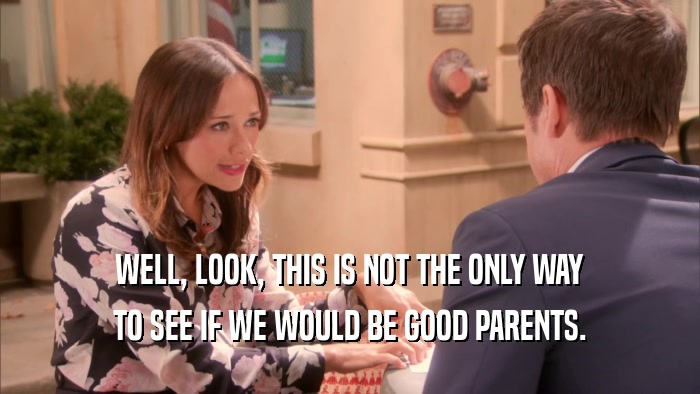 WELL, LOOK, THIS IS NOT THE ONLY WAY TO SEE IF WE WOULD BE GOOD PARENTS. 