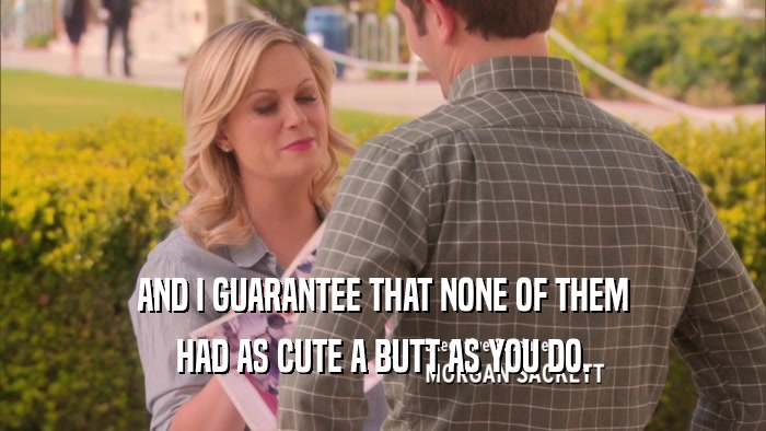 AND I GUARANTEE THAT NONE OF THEM HAD AS CUTE A BUTT AS YOU DO. 