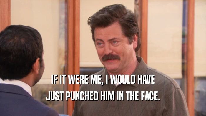 IF IT WERE ME, I WOULD HAVE JUST PUNCHED HIM IN THE FACE. 