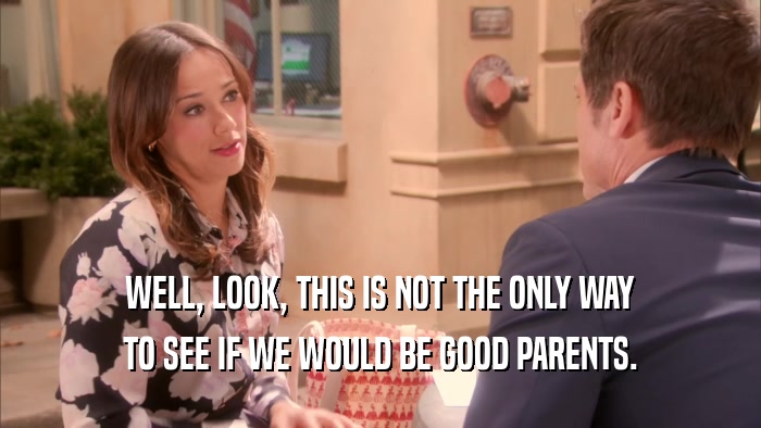WELL, LOOK, THIS IS NOT THE ONLY WAY TO SEE IF WE WOULD BE GOOD PARENTS. 