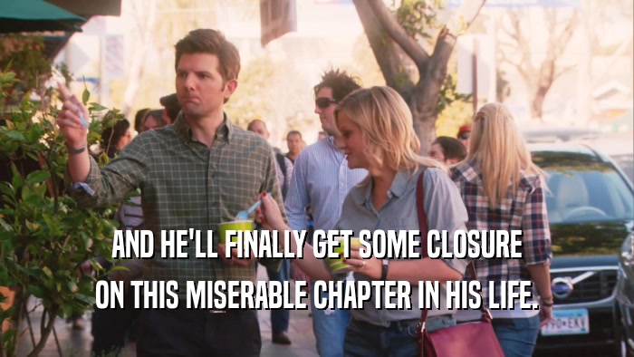 AND HE'LL FINALLY GET SOME CLOSURE ON THIS MISERABLE CHAPTER IN HIS LIFE. 
