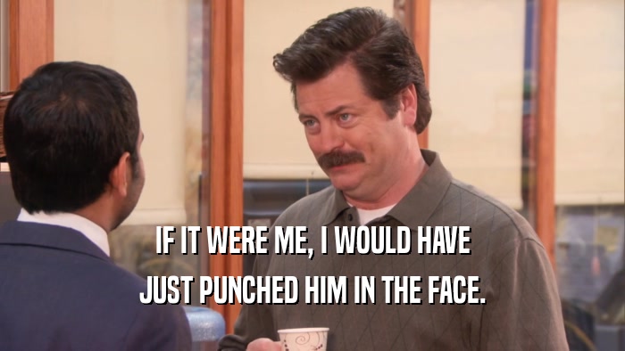IF IT WERE ME, I WOULD HAVE JUST PUNCHED HIM IN THE FACE. 